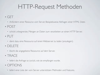 HTTP-Request Methoden
•   GET
    •   Anfordern einer Resource vom Server. Beispielsweise Abfragen einer HTML Datei.

•   POST
    •   schickt unbegrenzte, Mengen an Daten zum verarbeiten an einen HTTP Server.

•   PUT
    •   dient dazu eine Ressource auf einen Webserver zu laden (anzulegen).

•   DELETE
    •   löscht die angegebene Ressource auf dem Server.

•   TRACE
    •   liefert die Anfrage so zurück, wie sie empfangen wurde.

•   OPTIONS
    •   liefert eine Liste der vom Server unterstützen Methoden und Features.
 