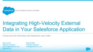 Integrating High-Velocity External
Data in Your Salesforce Application
​ Stan Lemon
​ Software Engineer
​ slemon@salesforce.com
​ @stanlemon
​ 
Fusing real time information with Salesforce user’s data.
​ Michael Ellis
​ Software Engineer
​ mellis@salesforce.com
​ 
 