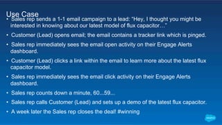 •  Sales rep sends a 1-1 email campaign to a lead: “Hey, I thought you might be
interested in knowing about our latest model of flux capacitor…”
•  Customer (Lead) opens email; the email contains a tracker link which is pinged.
•  Sales rep immediately sees the email open activity on their Engage Alerts
dashboard.
•  Customer (Lead) clicks a link within the email to learn more about the latest flux
capacitor model.
•  Sales rep immediately sees the email click activity on their Engage Alerts
dashboard.
•  Sales rep counts down a minute, 60...59...
•  Sales rep calls Customer (Lead) and sets up a demo of the latest flux capacitor.
•  A week later the Sales rep closes the deal! #winning
Use Case
 