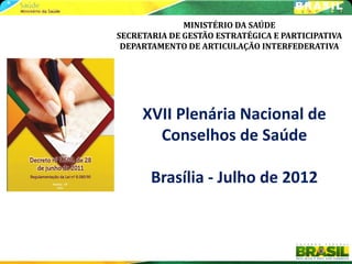 MINISTÉRIO DA SAÚDE
SECRETARIA DE GESTÃO ESTRATÉGICA E PARTICIPATIVA
 DEPARTAMENTO DE ARTICULAÇÃO INTERFEDERATIVA




     XVII Plenária Nacional de
       Conselhos de Saúde

       Brasília - Julho de 2012
 