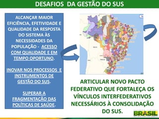 DESAFIOS DA GESTÃO DO SUS
    ALCANÇAR MAIOR
EFICIÊNCIA, EFETIVIDADE E
QUALIDADE DA RESPOSTA
      DO SISTEMA ÀS
    NECESSIDADES DA
  POPULAÇÃO - ACESSO
  COM QUALIDADE E EM
   TEMPO OPORTUNO.

INOVAR NOS PROCESSOS E
   INSTRUMENTOS DE
    GESTÃO DO SUS.             ARTICULAR NOVO PACTO
                            FEDERATIVO QUE FORTALEÇA OS
      SUPERAR A
  FRAGMENTAÇÃO DAS           VÍNCULOS INTERFEDERATIVOS
  POLÍTICAS DE SAÚDE.       NECESSÁRIOS À CONSOLIDAÇÃO
                                      DO SUS.
 