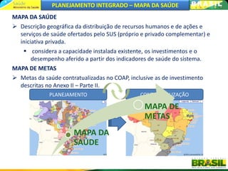 PLANEJAMENTO INTEGRADO – MAPA DA SAÚDE
MAPA DA SAÚDE
 Descrição geográfica da distribuição de recursos humanos e de ações e
  serviços de saúde ofertados pelo SUS (próprio e privado complementar) e
  iniciativa privada.
    considera a capacidade instalada existente, os investimentos e o
       desempenho aferido a partir dos indicadores de saúde do sistema.
MAPA DE METAS
 Metas da saúde contratualizadas no COAP, inclusive as de investimento
  descritas no Anexo II – Parte II.
             PLANEJAMENTO                      CONTRATUALIZAÇÃO

                                                MAPA DE
                                                METAS
                      MAPA DA
                      SAÚDE
 