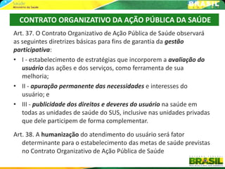 CONTRATO ORGANIZATIVO DA AÇÃO PÚBLICA DA SAÚDE
Art. 37. O Contrato Organizativo de Ação Pública de Saúde observará
as seguintes diretrizes básicas para fins de garantia da gestão
participativa:
• I - estabelecimento de estratégias que incorporem a avaliação do
   usuário das ações e dos serviços, como ferramenta de sua
   melhoria;
• II - apuração permanente das necessidades e interesses do
   usuário; e
• III - publicidade dos direitos e deveres do usuário na saúde em
   todas as unidades de saúde do SUS, inclusive nas unidades privadas
   que dele participem de forma complementar.
Art. 38. A humanização do atendimento do usuário será fator
   determinante para o estabelecimento das metas de saúde previstas
   no Contrato Organizativo de Ação Pública de Saúde
 