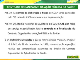 CONTRATO ORGANIZATIVO DA AÇÃO PÚBLICA DA SAÚDE
Art. 39. As normas de elaboração e fluxos do COAP serão pactuados
   pelo CIT, cabendo à SES coordenar a sua implementação.

Art. 40. O Sistema Nacional de Auditoria do SUS (SNA), por meio
   de serviço especializado, fará o controle e a fiscalização do
   Contrato Organizativo de Ação Pública da Saúde.

§ 1º. O Relatório de Gestão a que se refere o inciso IV do art. 4º da Lei
   nº 8.142, de 28 de dezembro de 1990, conterá seção específica
   relativa aos compromissos assumidos no âmbito do Contrato
   Organizativo de Ação Pública de Saúde.
 