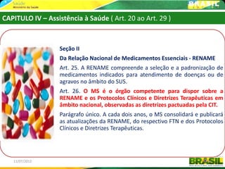 CAPITULO IV – Assistência à Saúde ( Art. 20 ao Art. 29 )



                   Seção II
                   Da Relação Nacional de Medicamentos Essenciais - RENAME
                   Art. 25. A RENAME compreende a seleção e a padronização de
                   medicamentos indicados para atendimento de doenças ou de
                   agravos no âmbito do SUS.
                   Art. 26. O MS é o órgão competente para dispor sobre a
                   RENAME e os Protocolos Clínicos e Diretrizes Terapêuticas em
                   âmbito nacional, observadas as diretrizes pactuadas pela CIT.
                   Parágrafo único. A cada dois anos, o MS consolidará e publicará
                   as atualizações da RENAME, do respectivo FTN e dos Protocolos
                   Clínicos e Diretrizes Terapêuticas.




   11/07/2012                                                               46
 