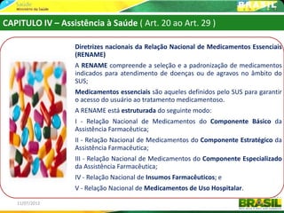 CAPITULO IV – Assistência à Saúde ( Art. 20 ao Art. 29 )

                  Diretrizes nacionais da Relação Nacional de Medicamentos Essenciais
                  (RENAME)
                  A RENAME compreende a seleção e a padronização de medicamentos
                  indicados para atendimento de doenças ou de agravos no âmbito do
                  SUS;
                  Medicamentos essenciais são aqueles definidos pelo SUS para garantir
                  o acesso do usuário ao tratamento medicamentoso.
                  A RENAME está estruturada do seguinte modo:
                  I - Relação Nacional de Medicamentos do Componente Básico da
                  Assistência Farmacêutica;
                  II - Relação Nacional de Medicamentos do Componente Estratégico da
                  Assistência Farmacêutica;
                  III - Relação Nacional de Medicamentos do Componente Especializado
                  da Assistência Farmacêutica;
                  IV - Relação Nacional de Insumos Farmacêuticos; e
                  V - Relação Nacional de Medicamentos de Uso Hospitalar.

   11/07/2012                                                                  47
 
