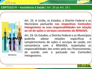 CAPITULO IV – Assistência à Saúde ( Art. 20 ao Art. 29 )



                   Art. 23. A União, os Estados, o Distrito Federal e os
                   Municípios pactuarão nas respectivas Comissões
                   Intergestores as suas responsabilidades em relação
                   ao rol de ações e serviços constantes da RENASES.
                   Art. 24. Os Estados, o Distrito Federal e os Municípios
                   poderão       adotar     relações     específicas     e
                   complementares de ações e serviços de saúde, em
                   consonância com a RENASES, respeitadas as
                   responsabilidades dos entes pelo seu financiamento,
                   de acordo com o pactuado nas Comissões
                   Intergestores.


   11/07/2012                                                       48
 