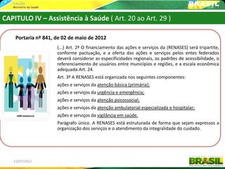 CAPITULO IV – Assistência à Saúde ( Art. 20 ao Art. 29 )

    Portaria nº 841, de 02 de maio de 2012
                     (...) Art. 2º O financiamento das ações e serviços da (RENASES) será tripartite,
                     conforme pactuação, e a oferta das ações e serviços pelos entes federados
                     deverá considerar as especificidades regionais, os padrões de acessibilidade, o
                     referenciamento de usuários entre municípios e regiões, e a escala econômica
                     adequada.Art. 24.
                     Art. 3º A RENASES está organizada nos seguintes componentes:
                     ações e serviços da atenção básica (primária);
                     ações e serviços da urgência e emergência;
                     ações e serviços da atenção psicossocial;
                     ações e serviços da atenção ambulatorial especializada e hospitalar;
                     ações e serviços da vigilância em saúde.
                     Parágrafo único. A RENASES está estruturada de forma que sejam expressos a
                     organização dos serviços e o atendimento da integralidade do cuidado.




   11/07/2012                                                                                  49
 