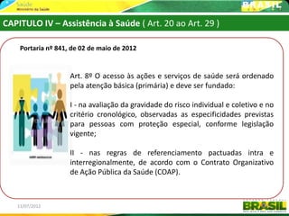 CAPITULO IV – Assistência à Saúde ( Art. 20 ao Art. 29 )

    Portaria nº 841, de 02 de maio de 2012


                    Art. 8º O acesso às ações e serviços de saúde será ordenado
                    pela atenção básica (primária) e deve ser fundado:

                    I - na avaliação da gravidade do risco individual e coletivo e no
                    critério cronológico, observadas as especificidades previstas
                    para pessoas com proteção especial, conforme legislação
                    vigente;

                    II - nas regras de referenciamento pactuadas intra e
                    interregionalmente, de acordo com o Contrato Organizativo
                    de Ação Pública da Saúde (COAP).



   11/07/2012                                                                     51
 