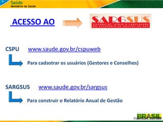 ACESSO AO

CSPU   www.saude.gov.br/cspuweb

       Para cadastrar os usuários (Gestores e Conselhos)



SARGSUS     www.saude.gov.br/sargsus

       Para construir o Relatório Anual de Gestão


                                                     Elaboração: SGEP/MS
 