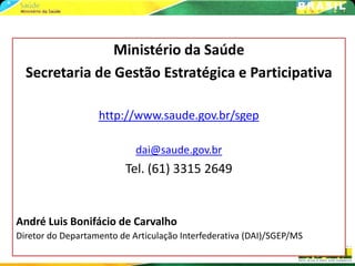 Ministério da Saúde
  Secretaria de Gestão Estratégica e Participativa

                   http://www.saude.gov.br/sgep

                            dai@saude.gov.br
                         Tel. (61) 3315 2649


André Luis Bonifácio de Carvalho
Diretor do Departamento de Articulação Interfederativa (DAI)/SGEP/MS
 