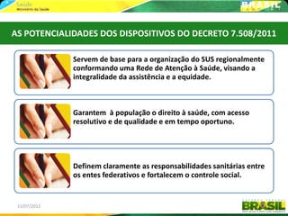 AS POTENCIALIDADES DOS DISPOSITIVOS DO DECRETO 7.508/2011

              Servem de base para a organização do SUS regionalmente
              conformando uma Rede de Atenção à Saúde, visando a
              integralidade da assistência e a equidade.



              Garantem à população o direito à saúde, com acesso
              resolutivo e de qualidade e em tempo oportuno.




              Definem claramente as responsabilidades sanitárias entre
              os entes federativos e fortalecem o controle social.


 11/07/2012                                                              7
 