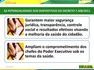 AS POTENCIALIDADES DOS DISPOSITIVOS DO DECRETO 7.508/2011


              Garantem maior segurança
              jurídica, transparência, controle
              social e resultados efetivos visando
              a melhoria da saúde do cidadão.

              Ampliam o comprometimento dos
              chefes do Poder Executivo sob os
              temas da saúde.

 11/07/2012                                            8
 