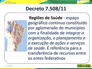 Decreto 7.508/11
              Regiões de Saúde - espaço
             geográfico contínuo constituído
             por aglomerado de municípios
             com a finalidade de integrar a
             organização, o planejamento e
             a execução de ações e serviços
             de saúde. É referência para a
             transferência de recursos entre
             os entes federativos
11/07/2012                                 9
 