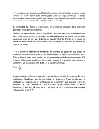 4). * es una magnitud física que cuantifica la diferencia de potencial eléctrico entre dos puntos.
También se puede definir como el trabajo por unidad de carga ejercido por el campo
eléctrico sobre una partícula cargada para moverla entre dos posiciones determinadas. Se
puede medir con unvoltímetro.3
Su unidad de medida es el voltio.
*La intensidad de Planck es aquella que, en un material conductor, lleva una carga
de Planck en un tiempo de Planck.
También se puede definir como la intensidad constante que, si se mantiene en dos
hilos conductores rectos y paralelos de longitud infinita y de radio despreciable,
separados entre sí por una distancia de una longitud de Planck en el vacío, se
produciría entre estos dos conductores una fuerza igual a una fuerza de Planck por
longitud de Planck.
* Se le denomina resistencia eléctrica a la igualdad de oposición que tienen los
electrones al desplazarse a través de un conductor. La unidad de resistencia en el
Sistema Internacional es el ohmio, que se representa con la letra griega omega (Ω),
en honor al físico alemán George Ohm, quien descubrió el principio que ahora lleva
su nombre. La resistencia está dada por la siguiente fórmula:
5). postulada por el físico y matemático alemán Georg Simón Ohm, es una ley de la
electricidad. Establece que la intensidad de la corriente que circula por un
conductor es proporcional a la diferencia de potencial que aparece entre los
extremos del citado conductor. Ohm completó la ley introduciendo la noción
de resistencia eléctrica ; esta es el coeficiente de proporcionalidad que aparece
en la relación entre y
 
