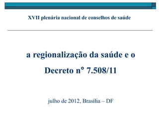 XVII plenária nacional de conselhos de saúde




a regionalização da saúde e o
       Decreto n° 7.508/11


        julho de 2012, Brasília – DF
 