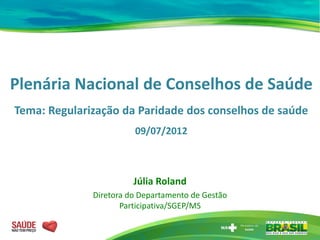 Plenária Nacional de Conselhos de Saúde
Tema: Regularização da Paridade dos conselhos de saúde
                        09/07/2012



                        Júlia Roland
              Diretora do Departamento de Gestão
                     Participativa/SGEP/MS
 