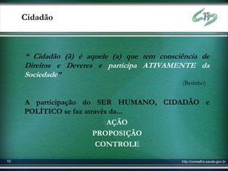 Cidadão



     “ Cidadão (ã) é aquele (a) que tem consciência de
     Direitos e Deveres e participa ATIVAMENTE da
     Sociedade”
                                              (Betinho)


     A participação do SER HUMANO, CIDADÃO e
     POLÍTICO se faz através da...
                            AÇÃO
                        PROPOSIÇÃO
                         CONTROLE

10                                            http://conselho.saude.gov.br
 
