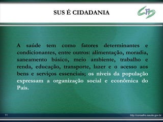 SUS É CIDADANIA




     A saúde tem como fatores determinantes e
     condicionantes, entre outros: alimentação, moradia,
     saneamento básico, meio ambiente, trabalho e
     renda, educação, transporte, lazer e o acesso aos
     bens e serviços essenciais; os níveis da população
     expressam a organização social e econômica do
     País.



11                                               http://conselho.saude.gov.br
 