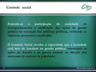 Controle social



     Entende-se     a    participação   da   sociedade     no
     acompanhamento e verificação das ações da gestão
     pública na execução das políticas públicas, avaliando os
     objetivos, processos e resultados.

     O Controle Social envolve a capacidade que a sociedade
     civil tem de interferir na gestão pública, orientando as
     ações do Estado e os gastos estatais na direção dos
     interesses da maioria da população.


13                                                   http://conselho.saude.gov.br
 