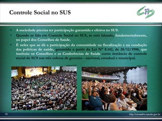 Controle Social no SUS

        A sociedade precisa ter participação garantida e efetiva no SUS.
        Quando se fala em Controle Social no SUS, se está falando, fundamentalmente,
         no papel dos Conselhos de Saúde.
        É neles que se dá a participação da comunidade na fiscalização e na condução
         das políticas de saúde, garantida a partir da Lei N° 8.142, de 28/12/1990, que
         instituiu os Conselhos e as Conferências de Saúde como instância de controle
         social do SUS nas três esferas de governo - nacional, estadual e municipal.
                                      Arquivo CNS                                 Arquivo CNS




14                                                                          http://conselho.saude.gov.br
 