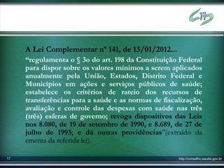 A Lei Complementar nº 141, de 13/01/2012...
     “regulamenta o § 3o do art. 198 da Constituição Federal
     para dispor sobre os valores mínimos a serem aplicados
     anualmente pela União, Estados, Distrito Federal e
     Municípios em ações e serviços públicos de saúde;
     estabelece os critérios de rateio dos recursos de
     transferências para a saúde e as normas de fiscalização,
     avaliação e controle das despesas com saúde nas três
     (três) esferas de governo; revoga dispositivos das Leis
     nos 8.080, de 19 de setembro de 1990, e 8.689, de 27 de
     julho de 1993; e dá outras providências”(extraído da
     ementa da referida lei).

17                                                   http://conselho.saude.gov.br
 