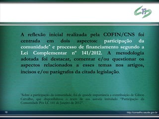 A reflexão inicial realizada pela COFIN/CNS foi
     centrada em dois aspectos: participação da
     comunidade* e processo de financiamento segundo a
     Lei Complementar nº 141/2012. A metodologia
     adotada foi destacar, comentar e/ou questionar os
     aspectos relacionados a esses temas nos artigos,
     incisos e/ou parágrafos da citada legislação.



     *Sobre a participação da comunidade, foi de grande importância a contribuição de Gilson
     Carvalho, que disponibilizou o texto de sua autoria intitulado “Participação da
     Comunidade Pós LC 141 de Janeiro de 2012”.

18                                                                             http://conselho.saude.gov.br
 
