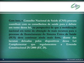 Com isso, o Conselho Nacional de Saúde (CNS) procura
     contribuir com os conselheiros de saúde para o debate
     em torno dessa lei, na perspectiva de que a mobilização
     nacional em torno da obtenção de mais recursos para o
     processo de financiamento do Sistema Único de Saúde
     (SUS) deve continuar ainda mais forte, diante das
     lacunas deixadas pelos dispositivos dessa Lei
     Complementar      que     regulamentou     a  Emenda
     Constitucional 29/2000 (EC 29).



19                                                  http://conselho.saude.gov.br
 