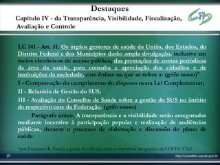 Destaques
     Capítulo IV - da Transparência, Visibilidade, Fiscalização,
     Avaliação e Controle

     LC 141 - Art. 31. Os órgãos gestores de saúde da União, dos Estados, do
     Distrito Federal e dos Municípios darão ampla divulgação, inclusive em
     meios eletrônicos de acesso público, das prestações de contas periódicas
     da área da saúde, para consulta e apreciação dos cidadãos e de
     instituições da sociedade, com ênfase no que se refere a: (grifo nosso)*
     I - Comprovação do cumprimento do disposto nesta Lei Complementar;
     II - Relatório de Gestão do SUS;
     III - Avaliação do Conselho de Saúde sobre a gestão do SUS no âmbito
     do respectivo ente da Federação. (grifo nosso)
           Parágrafo único. A transparência e a visibilidade serão asseguradas
     mediante incentivo à participação popular e realização de audiências
     públicas, durante o processo de elaboração e discussão do plano de
     saúde.

     *por Francisco R. Funcia a partir da reflexão com os membros integrantes da COFIN/CNS.
20                                                                                http://conselho.saude.gov.br
 