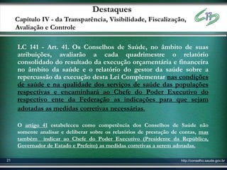 Destaques
     Capítulo IV - da Transparência, Visibilidade, Fiscalização,
     Avaliação e Controle

     LC 141 - Art. 41. Os Conselhos de Saúde, no âmbito de suas
     atribuições, avaliarão a cada quadrimestre o relatório
     consolidado do resultado da execução orçamentária e financeira
     no âmbito da saúde e o relatório do gestor da saúde sobre a
     repercussão da execução desta Lei Complementar nas condições
     de saúde e na qualidade dos serviços de saúde das populações
     respectivas e encaminhará ao Chefe do Poder Executivo do
     respectivo ente da Federação as indicações para que sejam
     adotadas as medidas corretivas necessárias.

     O artigo 41 estabeleceu como competência dos Conselhos de Saúde não
     somente analisar e deliberar sobre os relatórios de prestação de contas, mas
     também indicar ao Chefe do Poder Executivo (Presidente da República,
     Governador de Estado e Prefeito) as medidas corretivas a serem adotadas.

21                                                                    http://conselho.saude.gov.br
 