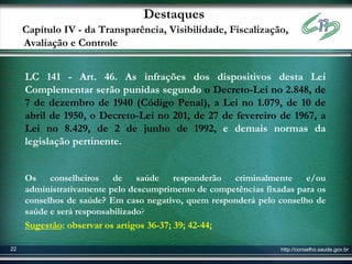 Destaques
     Capítulo IV - da Transparência, Visibilidade, Fiscalização,
     Avaliação e Controle


     LC 141 - Art. 46. As infrações dos dispositivos desta Lei
     Complementar serão punidas segundo o Decreto-Lei no 2.848, de
     7 de dezembro de 1940 (Código Penal), a Lei no 1.079, de 10 de
     abril de 1950, o Decreto-Lei no 201, de 27 de fevereiro de 1967, a
     Lei no 8.429, de 2 de junho de 1992, e demais normas da
     legislação pertinente.


     Os    conselheiros    de saúde    responderão   criminalmente     e/ou
     administrativamente pelo descumprimento de competências fixadas para os
     conselhos de saúde? Em caso negativo, quem responderá pelo conselho de
     saúde e será responsabilizado?
     Sugestão: observar os artigos 36-37; 39; 42-44;

22                                                               http://conselho.saude.gov.br
 