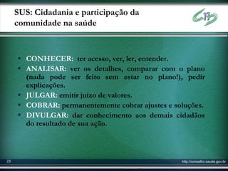 SUS: Cidadania e participação da
     comunidade na saúde


      CONHECER: ter acesso, ver, ler, entender.
      ANALISAR: ver os detalhes, comparar com o plano
       (nada pode ser feito sem estar no plano!), pedir
       explicações.
      JULGAR: emitir juízo de valores.
      COBRAR: permanentemente cobrar ajustes e soluções.
      DIVULGAR: dar conhecimento aos demais cidadãos
       do resultado de sua ação.



23                                                http://conselho.saude.gov.br
 