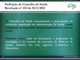Definição de Conselho de Saúde
     Resolução nº 453 de 10/5/2012



     O Conselho de Saúde consubstancia a participação da
     sociedade organizada na administração da Saúde, como
     Subsistema da Seguridade Social, propiciando seu controle
     social.

     Parágrafo único: Atua na formulação e proposição de
     estratégias e no controle da execução da Políticas de
     Saúde, inclusive em seus aspectos econômicos e
     financeiros.


24                                                    http://conselho.saude.gov.br
 