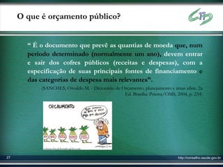 O que é orçamento público?


       “ É o documento que prevê as quantias de moeda que, num
       período determinado (normalmente um ano), devem entrar
       e sair dos cofres públicos (receitas e despesas), com a
       especificação de suas principais fontes de financiamento e
       das categorias de despesa mais relevantes”.
           (SANCHES, Osvaldo M. - Dicionário de Orçamento, planejamento e áreas afins. 2a
                                                 Ed. Brasília: Prisma/OMS, 2004, p. 234)




            colunas.cbn.globoradio.globo.com


27                                                                           http://conselho.saude.gov.br
 