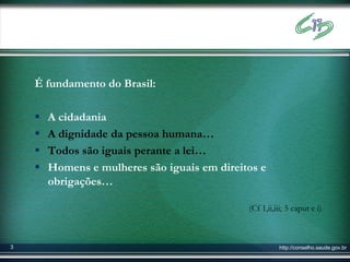 É fundamento do Brasil:

       A cidadania
       A dignidade da pessoa humana…
       Todos são iguais perante a lei…
       Homens e mulheres são iguais em direitos e
        obrigações…

                                              (Cf 1,ii,iii; 5 caput e i)



3                                                       http://conselho.saude.gov.br
 