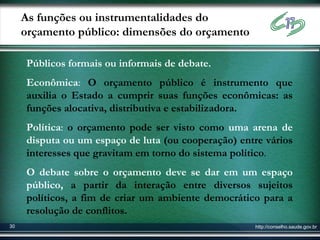 As funções ou instrumentalidades do
     orçamento público: dimensões do orçamento

     Públicos formais ou informais de debate.
     Econômica: O orçamento público é instrumento que
     auxilia o Estado a cumprir suas funções econômicas: as
     funções alocativa, distributiva e estabilizadora.
     Política: o orçamento pode ser visto como uma arena de
     disputa ou um espaço de luta (ou cooperação) entre vários
     interesses que gravitam em torno do sistema político.
     O debate sobre o orçamento deve se dar em um espaço
     público, a partir da interação entre diversos sujeitos
     políticos, a fim de criar um ambiente democrático para a
     resolução de conflitos.
30                                                    http://conselho.saude.gov.br
 