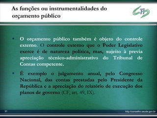 As funções ou instrumentalidades do
     orçamento público


        O orçamento público também é objeto do controle
         externo. O controle externo que o Poder Legislativo
         exerce é de natureza política, mas, sujeito à previa
         apreciação técnico-administrativo do Tribunal de
         Contas competente.
        É exemplo o julgamento anual, pelo Congresso
         Nacional, das contas prestadas pelo Presidente da
         República e a apreciação do relatório de execução dos
         planos de governo (CF, art. 49, IX).


31                                                    http://conselho.saude.gov.br
 