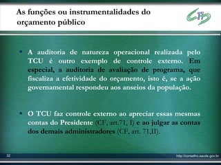 As funções ou instrumentalidades do
     orçamento público


      A auditoria de natureza operacional realizada pelo
       TCU é outro exemplo de controle externo. Em
       especial, a auditoria de avaliação de programa, que
       fiscaliza a efetividade do orçamento, isto é, se a ação
       governamental respondeu aos anseios da população.


      O TCU faz controle externo ao apreciar essas mesmas
       contas do Presidente (CF, art.71, I) e ao julgar as contas
       dos demais administradores (CF, art. 71,II).


32                                                       http://conselho.saude.gov.br
 