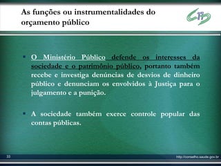 As funções ou instrumentalidades do
     orçamento público



      O Ministério Público defende os interesses da
       sociedade e o patrimônio público, portanto também
       recebe e investiga denúncias de desvios de dinheiro
       público e denunciam os envolvidos à Justiça para o
       julgamento e a punição.

      A sociedade também exerce controle popular das
       contas públicas.



33                                                http://conselho.saude.gov.br
 