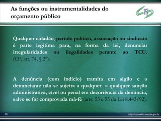 As funções ou instrumentalidades do
     orçamento público


     Qualquer cidadão, partido político, associação ou sindicato
     é parte legítima para, na forma da lei, denunciar
     irregularidades ou ilegalidades perante ao TCU.
     (CF, art. 74, § 2°).


     A denúncia (com indício) tramita em sigilo e o
     denunciante não se sujeita a qualquer a qualquer sanção
     administrativa, cível ou penal em decorrência da denúncia,
     salvo se for comprovada má-fé (arts. 53 e 55 da Lei 8.443/92).

35                                                        http://conselho.saude.gov.br
 