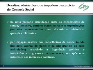 Desafios: obstáculos que impedem o exercício
     do Controle Social


      há uma precária articulação entre os conselheiros de
       saúde, inclusive, entre os conselheiros e as organizações
       por eles representadas para discutir e reivindicar
       questões relevantes.

      participação restrita dos conselheiros de saúde (ainda
       limitados acerca do papel e da importância de suas
       atribuições) associado a ingerência política e
       interferência de gestores que, por vezes, contrapõe seus
       interesses aos interesses coletivos.

37                                                      http://conselho.saude.gov.br
 