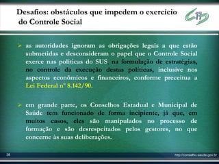 Desafios: obstáculos que impedem o exercício
     do Controle Social

      as autoridades ignoram as obrigações legais a que estão
       submetidas e desconsideram o papel que o Controle Social
       exerce nas políticas do SUS, na formulação de estratégias,
       no controle da execução destas políticas, inclusive nos
       aspectos econômicos e financeiros, conforme preceitua a
       Lei Federal nº 8.142/90.

      em grande parte, os Conselhos Estadual e Municipal de
       Saúde tem funcionado de forma incipiente, já que, em
       muitos casos, eles são manipulados no processo de
       formação e são desrespeitados pelos gestores, no que
       concerne às suas deliberações.

38                                                       http://conselho.saude.gov.br
 
