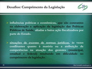 Desafios: Cumprimento da Legislação



      influências políticas e econômicas, que são constantes
       na elaboração e aplicação da legislação das Políticas
       Públicas de Saúde, aliadas a baixa ação fiscalizadora por
       parte do Estado.

      situações de excesso de normas jurídicas, às vezes
       conflitantes quanto à matéria ou a atribuição de
       competências na atuação dos gestores (municipal,
       estadual e federal) resultando em dificuldade no
       cumprimento da legislação.

39                                                      http://conselho.saude.gov.br
 
