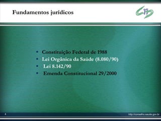 Fundamentos jurídicos




               Constituição Federal de 1988
               Lei Orgânica da Saúde (8.080/90)
               Lei 8.142/90
               Emenda Constitucional 29/2000




4                                                  http://conselho.saude.gov.br
 