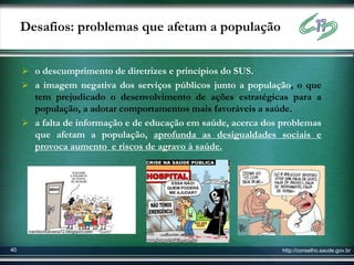 Desafios: problemas que afetam a população


      o descumprimento de diretrizes e princípios do SUS.
      a imagem negativa dos serviços públicos junto a população, o que
       tem prejudicado o desenvolvimento de ações estratégicas para a
       população, a adotar comportamentos mais favoráveis a saúde.
      a falta de informação e de educação em saúde, acerca dos problemas
       que afetam a população, aprofunda as desigualdades sociais e
       provoca aumento e riscos de agravo à saúde.




      ivanilsonoliveira72.blogspot.com



40                                                              http://conselho.saude.gov.br
 