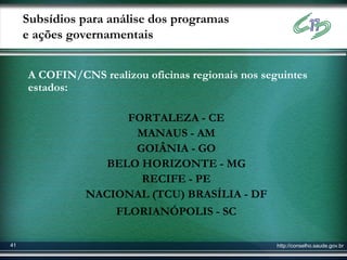 Subsídios para análise dos programas
     e ações governamentais


     A COFIN/CNS realizou oficinas regionais nos seguintes
     estados:

                     FORTALEZA - CE
                      MANAUS - AM
                      GOIÂNIA - GO
                  BELO HORIZONTE - MG
                       RECIFE - PE
               NACIONAL (TCU) BRASÍLIA - DF
                   FLORIANÓPOLIS - SC

41                                                  http://conselho.saude.gov.br
 