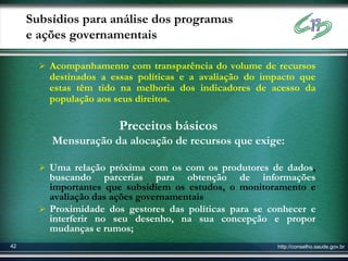 Subsídios para análise dos programas
     e ações governamentais

        Acompanhamento com transparência do volume de recursos
         destinados a essas políticas e a avaliação do impacto que
         estas têm tido na melhoria dos indicadores de acesso da
         população aos seus direitos.

                        Preceitos básicos
         Mensuração da alocação de recursos que exige:

        Uma relação próxima com os com os produtores de dados,
         buscando parcerias para obtenção de informações
         importantes que subsidiem os estudos, o monitoramento e
         avaliação das ações governamentais
        Proximidade dos gestores das políticas para se conhecer e
         interferir no seu desenho, na sua concepção e propor
         mudanças e rumos;
42                                                       http://conselho.saude.gov.br
 