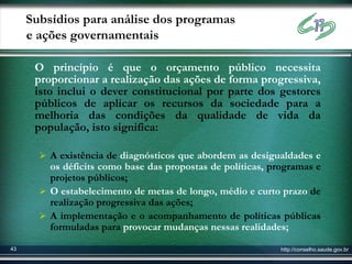 Subsídios para análise dos programas
     e ações governamentais

      O princípio é que o orçamento público necessita
      proporcionar a realização das ações de forma progressiva,
      isto inclui o dever constitucional por parte dos gestores
      públicos de aplicar os recursos da sociedade para a
      melhoria das condições da qualidade de vida da
      população, isto significa:

        A existência de diagnósticos que abordem as desigualdades e
         os déficits como base das propostas de políticas, programas e
         projetos públicos;
        O estabelecimento de metas de longo, médio e curto prazo de
         realização progressiva das ações;
        A implementação e o acompanhamento de políticas públicas
         formuladas para provocar mudanças nessas realidades;

43                                                           http://conselho.saude.gov.br
 
