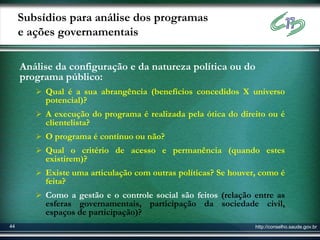 Subsídios para análise dos programas
     e ações governamentais

     Análise da configuração e da natureza política ou do
     programa público:
         Qual é a sua abrangência (benefícios concedidos X universo
          potencial)?
         A execução do programa é realizada pela ótica do direito ou é
          clientelista?
         O programa é contínuo ou não?
         Qual o critério de acesso e permanência (quando estes
          existirem)?
         Existe uma articulação com outras políticas? Se houver, como é
          feita?
         Como a gestão e o controle social são feitos (relação entre as
          esferas governamentais, participação da sociedade civil,
          espaços de participação)?
44                                                              http://conselho.saude.gov.br
 