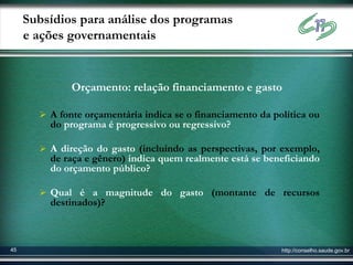 Subsídios para análise dos programas
     e ações governamentais


              Orçamento: relação financiamento e gasto

        A fonte orçamentária indica se o financiamento da política ou
         do programa é progressivo ou regressivo?

        A direção do gasto (incluindo as perspectivas, por exemplo,
         de raça e gênero) indica quem realmente está se beneficiando
         do orçamento público?

        Qual é a magnitude do gasto (montante de recursos
         destinados)?



45                                                           http://conselho.saude.gov.br
 